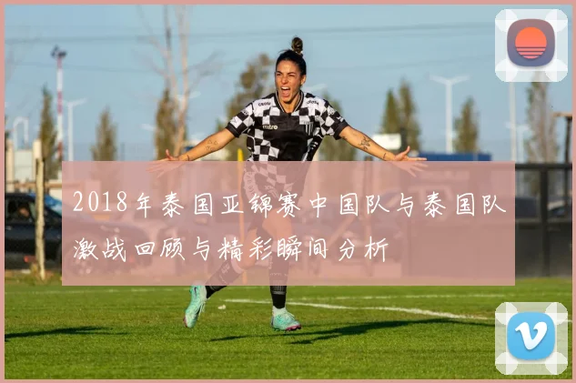2018年泰国亚锦赛中国队与泰国队激战回顾与精彩瞬间分析