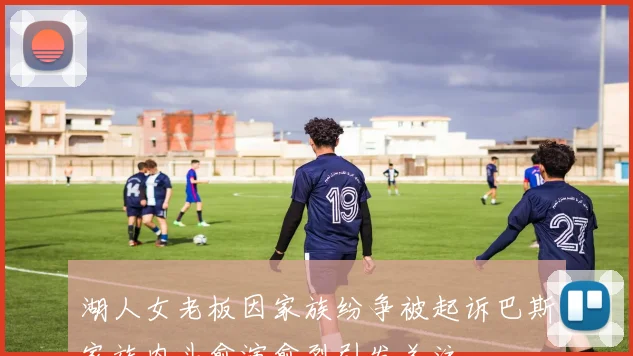 湖人女老板因家族纷争被起诉巴斯家族内斗愈演愈烈引发关注