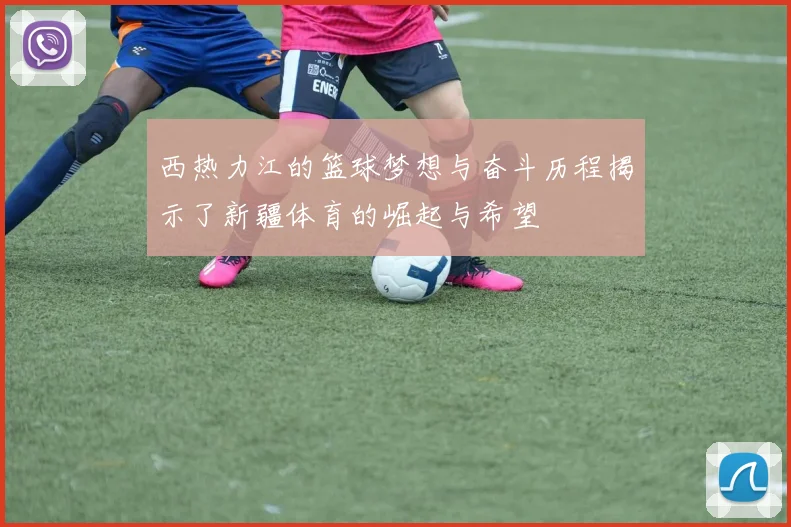 西热力江的篮球梦想与奋斗历程揭示了新疆体育的崛起与希望