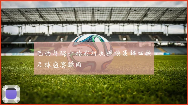 巴西与瑞士精彩对决视频集锦回顾足球盛宴瞬间
