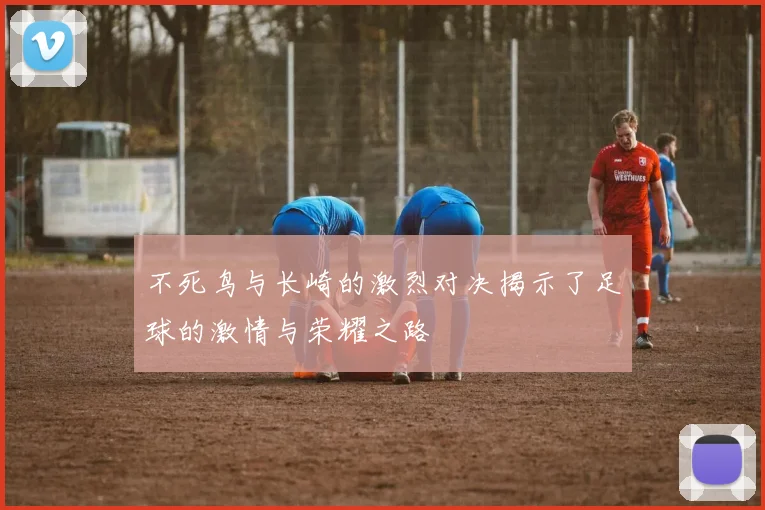 不死鸟与长崎的激烈对决揭示了足球的激情与荣耀之路
