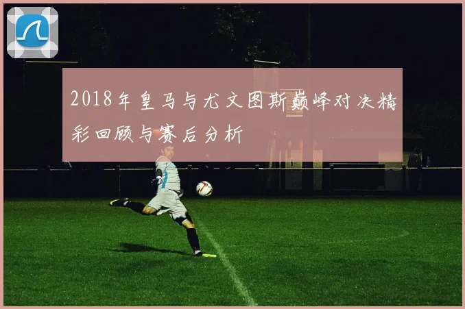 2018年皇马与尤文图斯巅峰对决精彩回顾与赛后分析