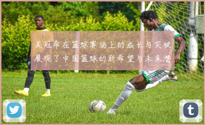 吴冠希在篮球赛场上的成长与突破展现了中国篮球的新希望与未来潜力