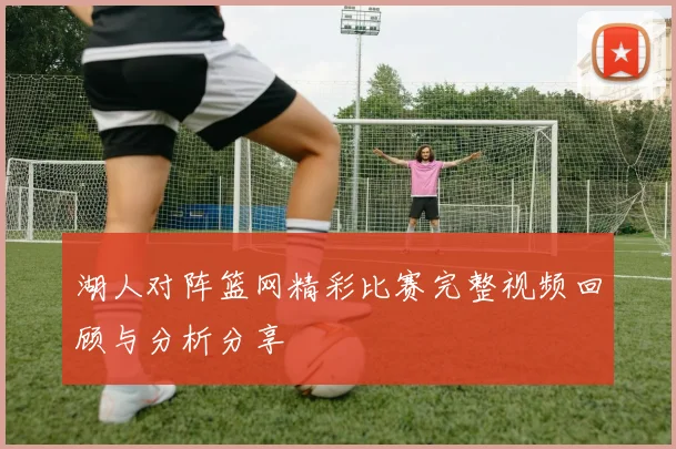 湖人对阵篮网精彩比赛完整视频回顾与分析分享
