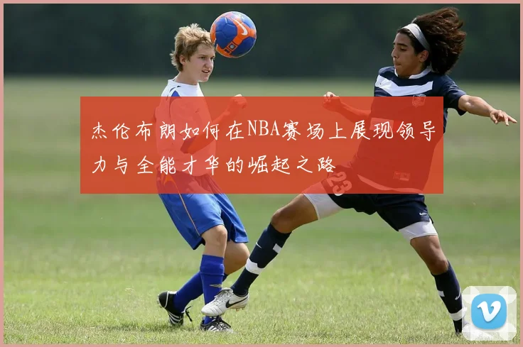 杰伦布朗如何在NBA赛场上展现领导力与全能才华的崛起之路